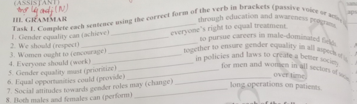 (ASSISTANT) 
aps 
II. GRAMMAR 
Task 1. Complete each sentence using the correct form of the verb in brackets (passive voice or act 
through education and awareness programs 
1. Gender equality can (achieve) everyone’s right to equal treatment. 
_to pursue careers in male-dominated fields 
2. We should (respect) 
3. Women ought to (encourage) 
_ 
together to ensure gender equality in all aspects of 
4. Everyone should (work)_ 
in policies and laws to create a better society 
5. Gender equality must (prioritize)_ 
for men and women in all sectors of soce 
6. Equal opportunities could (provide)_ 
over time. 
7. Social attitudes towards gender roles may (change) 
long operations on patients. 
8. Both males and females can (perform)