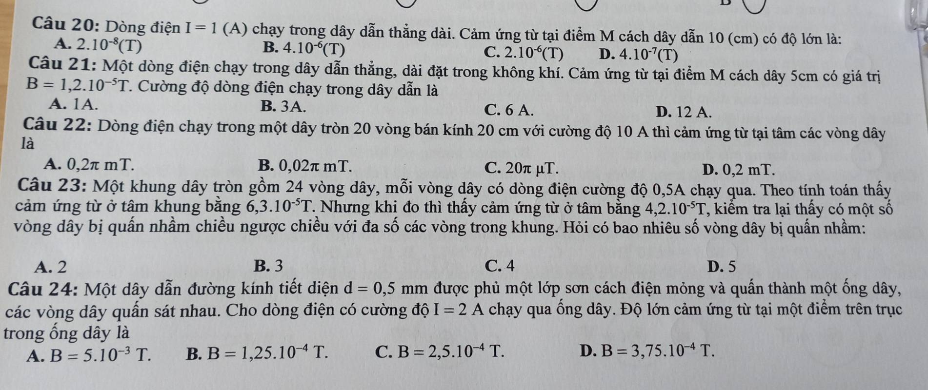 Dòng điện I=1 (A) chạy trong dây dẫn thẳng dài. Cảm ứng từ tại điểm M cách dây dẫn 10 (cm) có độ lớn là:
A. 2.10^(-8)(T)
B. 4.10^(-6)(T)
C. 2.10^(-6)(T) D. 4.10^(-7)(T)
Câu 21: Một dòng điện chạy trong dây dẫn thẳng, dài đặt trong không khí. Cảm ứng từ tại điểm M cách dây 5cm có giá trị
B=1,2.10^(-5)T. Cường độ dòng điện chạy trong dây dẫn là
A. 1A. B. 3A. C. 6 A. D. 12 A.
Câu 22: Dòng điện chạy trong một dây tròn 20 vòng bán kính 20 cm với cường độ 10 A thì cảm ứng từ tại tâm các vòng dây
là
A. 0,2π mT. B. 0,02π mT. C. 20π μT. D. 0,2 mT.
Câu 23: Một khung dây tròn gồm 24 vòng dây, mỗi vòng dây có dòng điện cường độ 0,5A chạy qua. Theo tính toán thấy
cảm ứng từ ở tâm khung bằng 6,3.10^(-5)T T. Nhưng khi đo thì thầy cảm ứng từ ở tâm bằng 4,2.10^(-5)T , kiểm tra lại thấy có một số
vòng dây bị quấn nhầm chiều ngược chiều với đa số các vòng trong khung. Hỏi có bao nhiêu số vòng dây bị quấn nhầm:
A. 2 B. 3 C. 4 D. 5
Câu 24: Một dây dẫn đường kính tiết diện d=0,5 r mm được phủ một lớp sơn cách điện mỏng và quấn thành một ống dây,
các vòng dây quấn sát nhau. Cho dòng điện có cường độ I=2A chạy qua ống dây. Độ lớn cảm ứng từ tại một điểm trên trục
trong ống dây là
A. B=5.10^(-3)T. B. B=1,25.10^(-4)T. C. B=2,5.10^(-4)T. D. B=3,75.10^(-4)T.