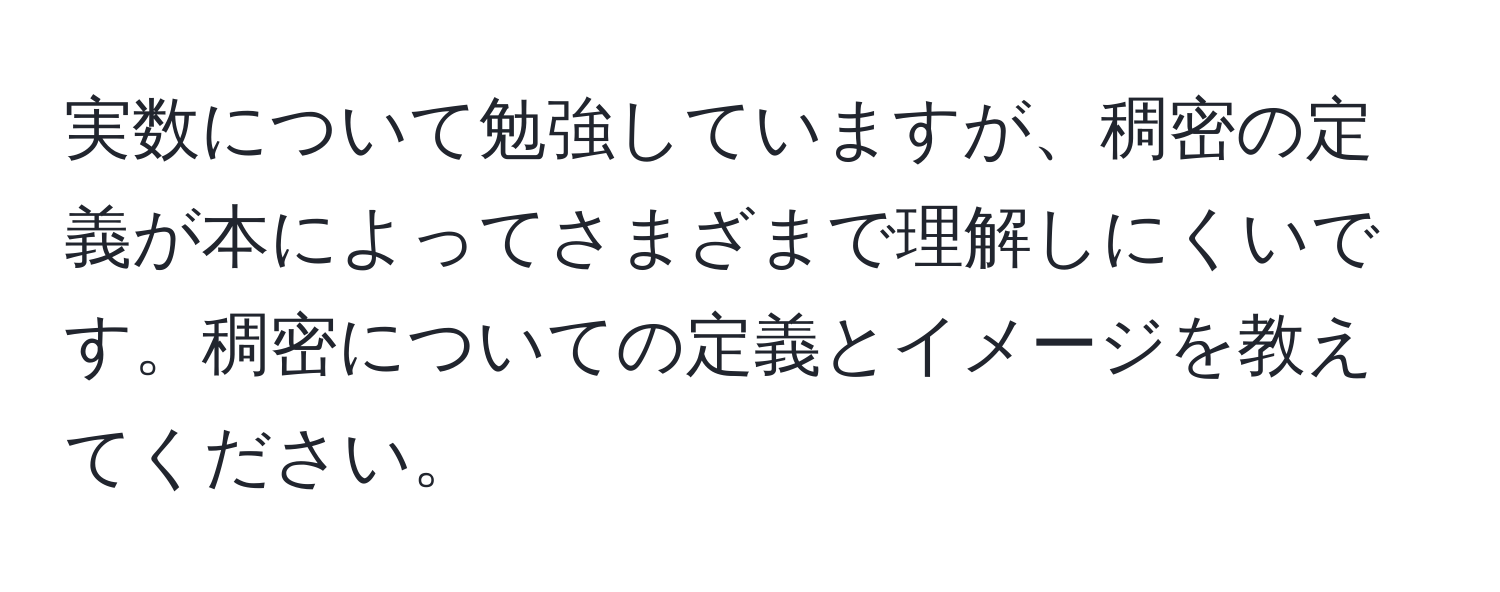 実数について勉強していますが、稠密の定義が本によってさまざまで理解しにくいです。稠密についての定義とイメージを教えてください。