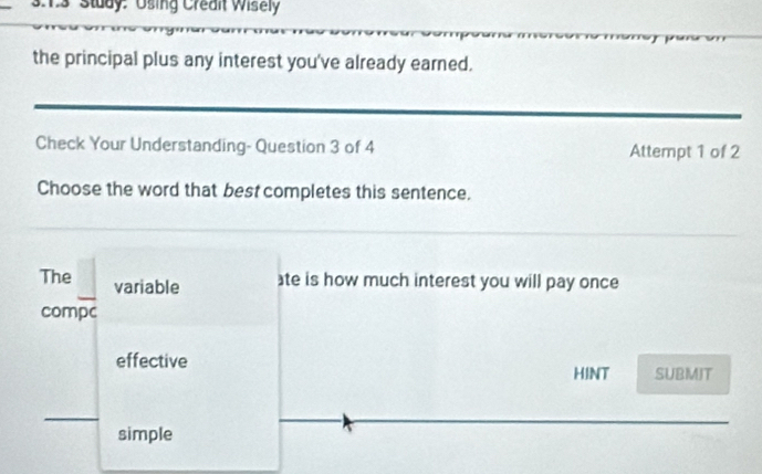 Study: Using Credit Wisely
the principal plus any interest you've already earned.
Check Your Understanding- Question 3 of 4 Attempt 1 of 2
Choose the word that best completes this sentence.
The variable
te is how much interest you will pay once
compc
effective SUBMIT
HINT
simple