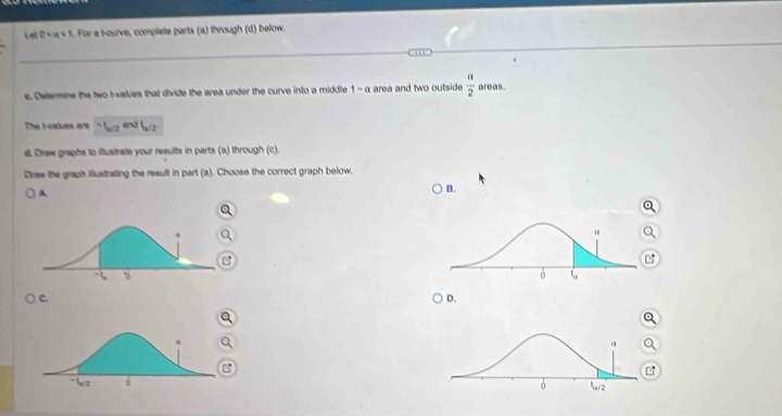 Lel +|a|< t. For a Hourve, complete parts (a) through (d) below. 
e. Delemne the two I-alzes that divide the area under the curve into a middle  1-alpha area and two outside  alpha /2  areas 
The I -values are 
d. Draw graphs to illustrate your results in parts (a) through (c). 
Draw the graph illustrating the result in part (a). Choose the correct graph below. 
A 
B. 
a 
c 
D. 
Q 
Q 
a