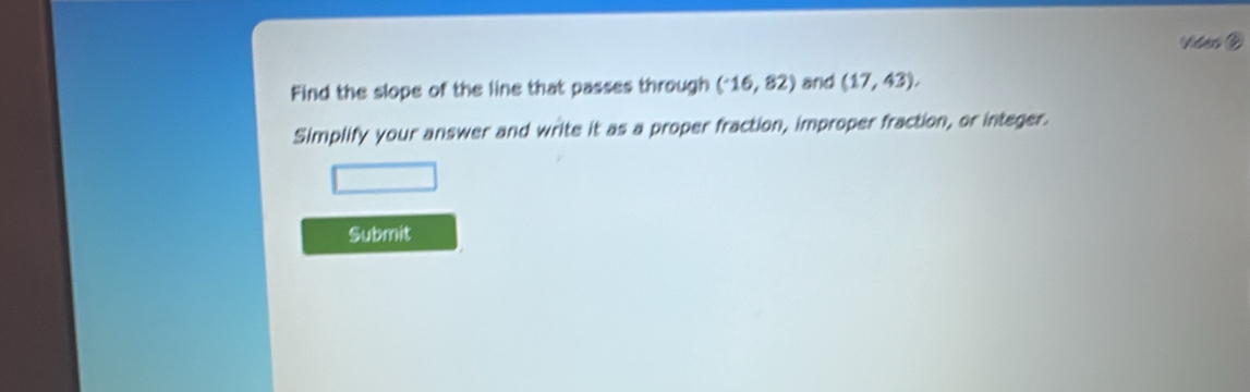 Vides 
Find the slope of the line that passes through (^-16,82) and (17,43), 
Simplify your answer and write it as a proper fraction, improper fraction, or integer. 
Submit