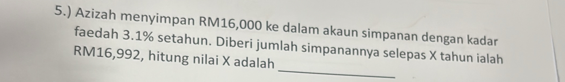 5.) Azizah menyimpan RM16,000 ke dalam akaun simpanan dengan kadar 
faedah 3.1% setahun. Diberi jumlah simpanannya selepas X tahun ialah 
_
RM16,992, hitung nilai X adalah