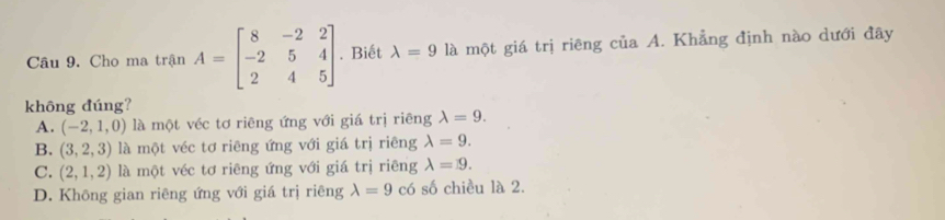 Cho ma trận A=beginbmatrix 8&-2&2 -2&5&4 2&4&5endbmatrix. Biết lambda =9 là một giá trị riêng của A. Khẳng định nào dưới đây
không đúng?
A. (-2,1,0) là một véc tơ riêng ứng với giá trị riêng lambda =9.
B. (3,2,3) là một véc tơ riêng ứng với giá trị riêng lambda =9.
C. (2,1,2) là một véc tơ riêng ứng với giá trị riêng lambda =9.
D. Không gian riêng ứng với giá trị riêng lambda =9 có số chiều là 2.