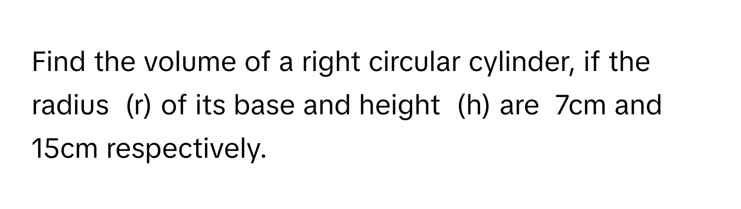 Find the volume of a right circular cylinder, if the radius  (r) of its base and height  (h) are  7cm and  15cm respectively.