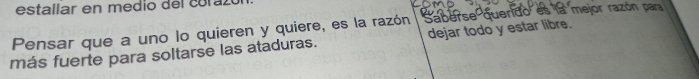 estallar en medio del coraz 
Saberse querdo es la mejor razón para 
Pensar que a uno lo quieren y quiere, es la razón dejar todo y estar libre. 
más fuerte para soltarse las ataduras.