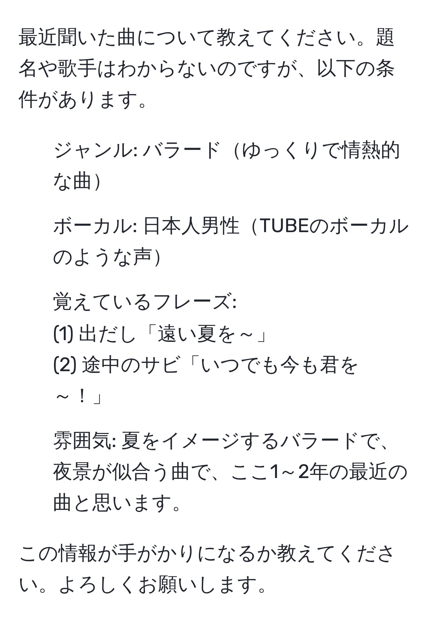 最近聞いた曲について教えてください。題名や歌手はわからないのですが、以下の条件があります。  

1. ジャンル: バラードゆっくりで情熱的な曲  
2. ボーカル: 日本人男性TUBEのボーカルのような声  
3. 覚えているフレーズ:  
(1) 出だし「遠い夏を～」  
(2) 途中のサビ「いつでも今も君を～！」  
4. 雰囲気: 夏をイメージするバラードで、夜景が似合う曲で、ここ1～2年の最近の曲と思います。  

この情報が手がかりになるか教えてください。よろしくお願いします。