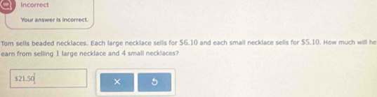 Incorrect
Your answer is incorrect.
Tom sells beaded necklaces. Each large necklace sells for $6.10 and each small necklace sells for $5.10. How much will he
earn from selling 1 large necklace and 4 small necklaces?
$21.50
× 5