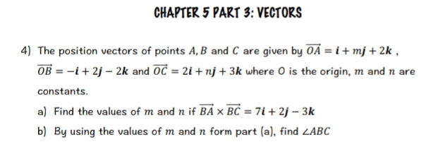 CHAPTER 5 PART 3: VECTORS 
4) The position vectors of points A, B and C are given by vector OA=i+mj+2k,
vector OB=-i+2j-2k and vector OC=2i+nj+3k where O is the origin, m and n are 
constants. 
a) Find the values of m and n if vector BA* vector BC=7i+2j-3k
b) By using the values of m and n form part (a), find ∠ ABC