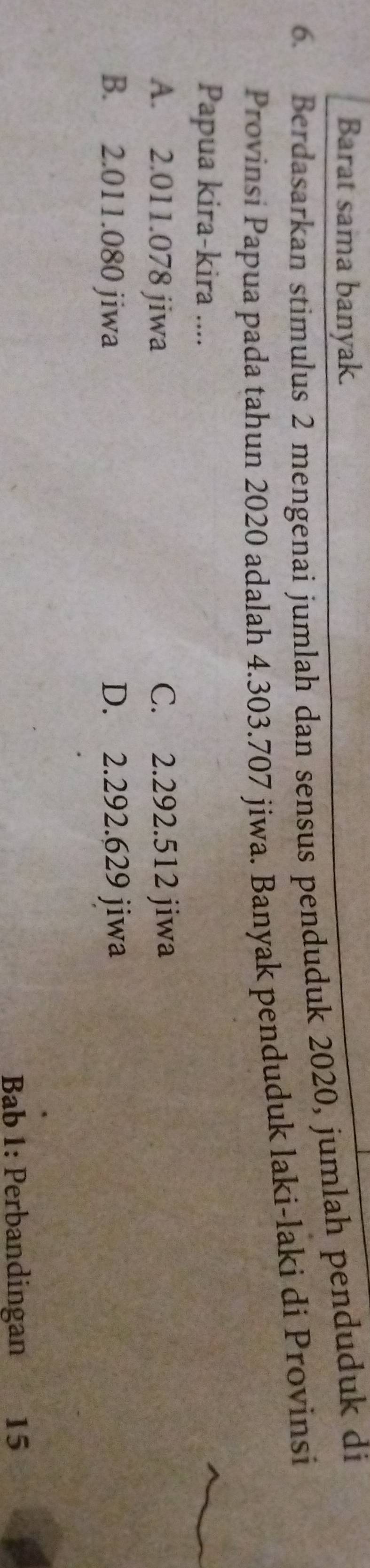 Barat sama banyak.
6. Berdasarkan stimulus 2 mengenai jumlah dan sensus penduduk 2020, jumlah penduduk di
Provinsi Papua pada tahun 2020 adalah 4.303.707 jiwa. Banyak penduduk laki-laki di Provinsi
Papua kira-kira ....
A. 2.011.078 jiwa C. 2.292.512 jiwa
B. 2.011.080 jiwa D. 2.292.629 jiwa
Bab 1: Perbandingan 15