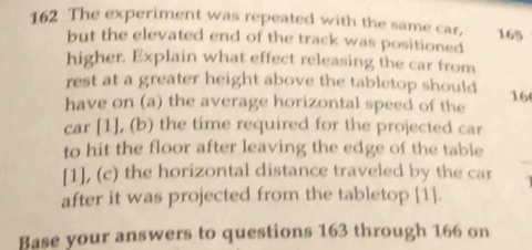 162 The experiment was repeated with the same car, 165
but the elevated end of the track was positioned 
higher. Explain what effect releasing the car from 
rest at a greater height above the tabletop should 16
have on (a) the average horizontal speed of the 
car [1], (b) the time required for the projected car 
to hit the floor after leaving the edge of the table 
[1], (c) the horizontal distance traveled by the car 
after it was projected from the tabletop [1]. 
Base your answers to questions 163 through 166 on