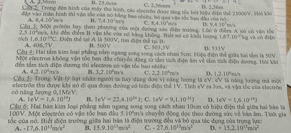 A. 2,56cm B. 25,6cm C. 2,56mm D. 2,56m
Cáu 2: Trong đèn hình của máy thu hình, các electrôn được tăng tốc bởi hiệu điện thế 25000V. Hỏi khi
đập vào màn hình thì vận tốc của nó bằng bao nhiêu, bỏ qua vận tốc ban đầu của nó:
A. 6,4.10^7m/s B. 7,4.10^7m/s C. 8,4.10^7m/s D. 9,4.10^7m/s
Câu 3: Một prôtộn bay theo phương của một đường sức điện trường. Lúc ở điểm A nó có vận tốc
2,5.10^4m h/s, khi đến điểm B vận tốc của nó bằng không. Biết nó có khối lượng 1,67.10^(-27)kg g và có điện
tích 1,6.10^(-19)C 2. Điện thế tại A là 500V, tìm điện thế tại B:
A. 406,7V B. 500V C. 503,3V D. 533V
Câu 4: Hai tấm kim loại phẳng nằm ngang song song cách nhau 5cm. Hiệu điện thế giữa hai tấm là 50V.
Một electron không vận tốc ban đầu chuyền động từ tấm tích điện âm về tấm tích điện dương. Hỏi khi
đến tấm tích điện dương thì electron có vận tốc bao nhiêu:
A. 4,2.10^6m/s B. 3,2.10^6m/s C. 2,2.10^6m/s D. 1,2.10^6m/s
Câu 5: Trong Vật lý hạt nhân người ta hay dùng đơn vị nặng lượng là eV. eV là năng lượng mà một
electrôn thu được khi nó đi qua đoan đường có hiệu điện thế 1V. Tính eV ra Jun, và vận tốc của electrôn
có năng lượng 0,1MeV:
A. 1e V=1,6.10^(19)J B. 1e V=22,4.10^(24)J; C. 1e V=9,1.10^(-31)J D. 1eV=1,6.10^(-19)J
Câu 6: Hai bản kim loại phẳng nằm ngang song song cách nhau 10cm có hiệu điện thế giữa hai bản là
100V. Một electrôn có vận tốc ban đầu 5.10^6 n/s chuyển động dọc theo đường sức về bản âm. Tính gia
n
tốc của nó. Biết điện trường giữa hai bản là điện trường đều và bỏ qua tác dụng của trọng lực:
A. -17,6.10^(13)m/s^2 B. 15.9.10^(13)m/s^2 C. -27,6.10^(13)m/s^2 D. +15,2.10^(13)m/s^2