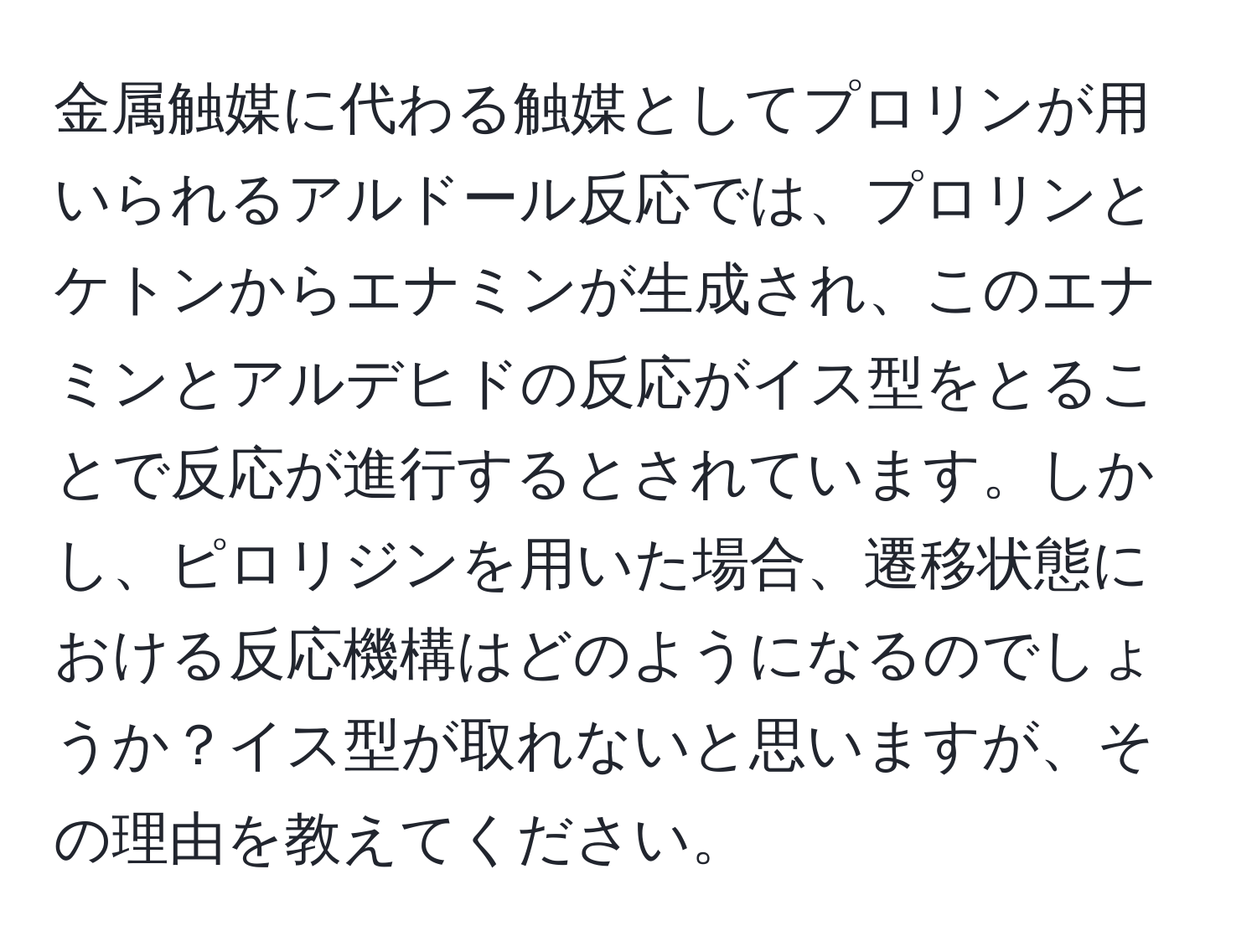 金属触媒に代わる触媒としてプロリンが用いられるアルドール反応では、プロリンとケトンからエナミンが生成され、このエナミンとアルデヒドの反応がイス型をとることで反応が進行するとされています。しかし、ピロリジンを用いた場合、遷移状態における反応機構はどのようになるのでしょうか？イス型が取れないと思いますが、その理由を教えてください。