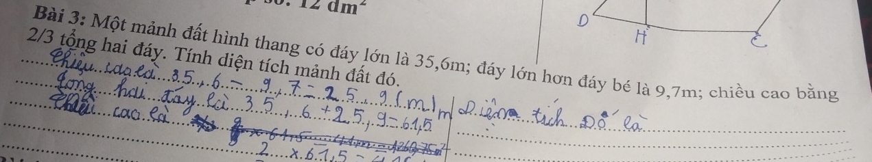 0.12dm^2
Bài 3: Một mảnh đất hình thang có đáy lớn là 35, 6m; đáy lớn hơn đáy bé là 9, 7m; chiều cao bằng 
_ 
_2/3 tổng hai đáy. Tính diện tích mảnh đất đó. 
_ 
_ 
_ 
_ 
_ 
_ 
_