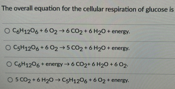 The overall equation for the cellular respiration of glucose is
C_6H_12O_6+6O_2to 6CO_2+6H_2O+ energy.
C_5H_12O_6+6O_2to 5CO_2+6H_2O+ energy.
C_6H_12O_6+energyto 6CO_2+6H_2O+6O_2.
5CO_2+6H_2Oto C_5H_12O_6+6O_2+energy.