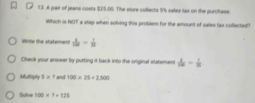 A pair of jeans costs $25.00. The store collects 5% sales tax on the purchase. 
Which is NOT a step when solving this problem for the amount of sales tax collected? 
Write the statement  6/100 = 1/25 , 
Check your answer by putting it back into the original statement  6/166 = 1/25 , 
Multiply 5* ? and 100* 25=2,500. 
Solve 100* ?=125