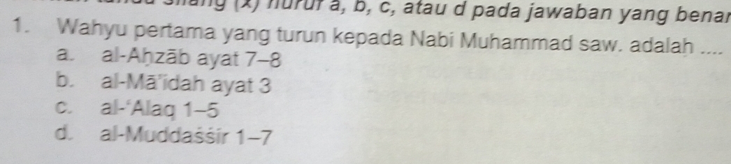 ang (x) nuruf å, b, c, atau d pada jawaban yang benar
1. Wahyu pertama yang turun kepada Nabi Muhammad saw. adalah ....
a. al-Aḥzāb ayat 7 -8
b. al-Mā'idah ayat 3
c. al-‘Alaq 1 -5
d. al-Muddaśšir 1 -7