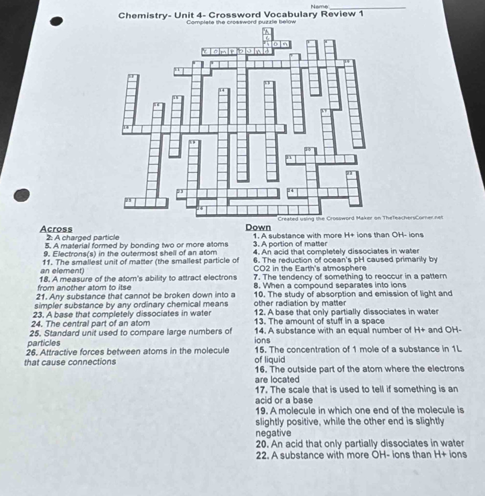 Name_ 
Chemistry- Unit 4- Crossword Vocabulary Review 1 
ssword puzzle below 
heTeachersCorner net 
Across Down 
2: A charged particle 1. A substance with more H+ ions than OH- ions 
5. A material formed by bonding two or more atoms 3. A portion of matter 
9. Electrons(s) in the outermost shell of an atom 4. An acid that completely dissociates in water 
11. The smallest unit of matter (the smallest particle of 6. The reduction of ocean's pH caused primarily by 
an element) CO2 in the Earth's atmosphere 
18. A measure of the atom's ability to attract electrons 7. The tendency of something to reoccur in a pattern 
from another atom to itse 8. When a compound separates into ions 
21. Any substance that cannot be broken down into a 10. The study of absorption and emission of light and 
simpler substance by any ordinary chemical means other radiation by matter 
23. A base that completely dissociates in water 12. A base that only partially dissociates in water 
24. The central part of an atom 13. The amount of stuff in a space 
25. Standard unit used to compare large numbers of 14. A substance with an equal number of H+ and OH- 
particles ions 
26. Attractive forces between atoms in the molecule 15. The concentration of 1 mole of a substance in 1L
that cause connections of liquid 
16. The outside part of the atom where the electrons 
are located 
17. The scale that is used to tell if something is an 
acid or a base 
19. A molecule in which one end of the molecule is 
slightly positive, while the other end is slightly 
negative 
20. An acid that only partially dissociates in water 
22. A substance with more OH- ions than H+ ions