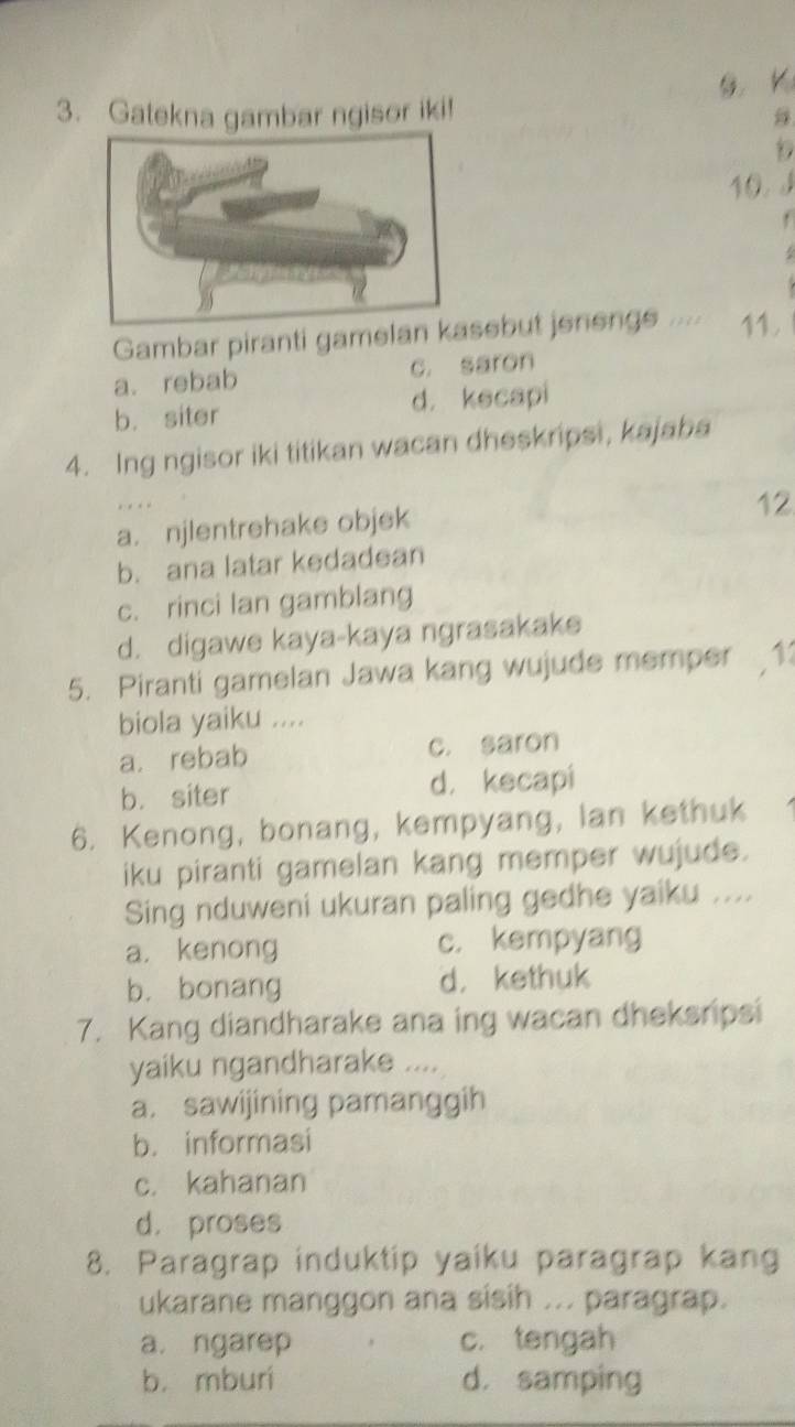 Gatekna gambar ngisor iki!
D
10. J
.
Gambar piranti gamelan ksebut jenengs ..... 11.
a. rebab c. saron
b. siter d. kecapi
4. Ing ngisor iki titikan wacan dheskripsi, kajaba
a. njlentrehake objek
12
b. ana latar kedadean
c. rinci lan gamblang
d. digawe kaya-kaya ngrasakake
5. Piranti gamelan Jawa kang wujude memper 11
biola yaiku ....
a. rebab c. saron
b. siter d， kecapi
6. Kenong, bonang, kempyang, lan kethuk
iku piranti gamelan kang memper wujude.
Sing nduweni ukuran paling gedhe yaiku ....
a. kenong c. kempyang
b. bonang d， kethuk
7. Kang diandharake ana ing wacan dheksripsi
yaiku ngandharake ....
a. sawijining pamanggih
b. informasi
c. kahanan
d， proses
8. Paragrap induktip yaiku paragrap kang
ukarane manggon ana sisih ... paragrap.
a. ngarep c. tengah
b. mburi d. samping