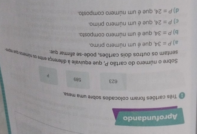 Aprofundando
1º Três cartões foram colocados sobre uma mesa,
623 589
P
Sobre o número do cartão P, que equivale à diferença entre os números que repre
sentam os outros dois cartões, pode-se afirmar que:
a) P=34 , que é um número primo.
b) P=34 , que é um número composto.
c) P=24 , que é um número primo.
d) P=24 , que é um número composto.