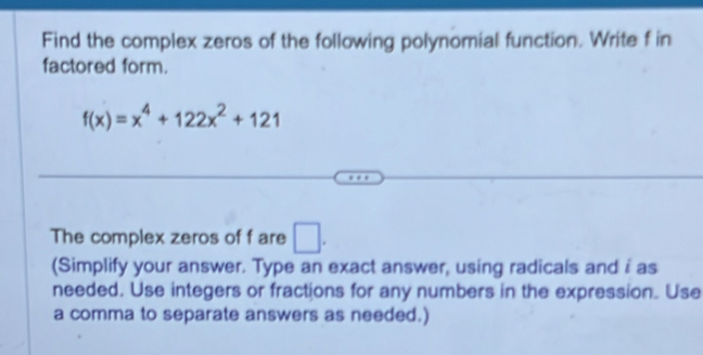 Find the complex zeros of the following polynomial function. Write f in 
factored form.
f(x)=x^4+122x^2+121
The complex zeros of f are □. 
(Simplify your answer. Type an exact answer, using radicals and i as 
needed. Use integers or fractions for any numbers in the expression. Use 
a comma to separate answers as needed.)