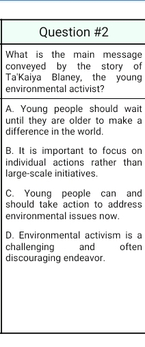 What is the main message
conveyed by the story of
Ta'Kaiya Blaney, the young
environmental activist?
A. Young people should wait
until they are older to make a
difference in the world.
B. It is important to focus on
individual actions rather than
large-scale initiatives.
C. Young people can and
should take action to address
environmental issues now.
D. Environmental activism is a
challenging and often
discouraging endeavor.