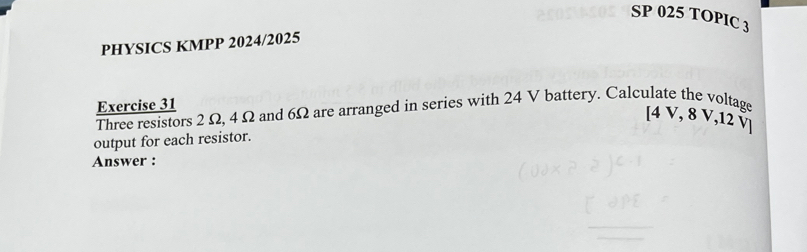 SP 025 TOPIC 3 
PHYSICS KMPP 2024/2025 
Exercise 31 
Three resistors 2 Ω, 4 Ω and 6Ω are arranged in series with 24 V battery. Calculate the voltage 
[ 4 V, 8 V, 12 ऍ
output for each resistor. 
Answer :