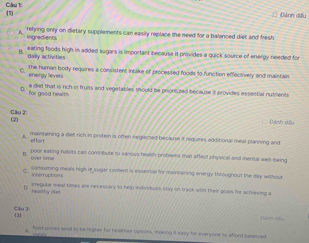 (1) Đánh dấu
A. relying only on dietary supplements can easily replace the need for a balanced diet and fresh
ingredients
B. eating foods high in added sugars is important because it provides a quick source of energy needed for
daily activities
C. the human body requires a consistent intake of processed foods to function effectively and maintain
energy levels
D.
a diet that is rich in fruits and vegetables should be prioritized because it provides essential nutrients
for good health
Câu 2:
(2)
Đánh dấu
A. maintaining a diet rich in protein is often neglected because it requires additional meal planning and
effort
B. poor eating habits can contribute to various health problems that affect physical and mental well-being
over time
C.
consuming meals high in sugar content is essential for maintaining energy throughout the day without
interruptions
D.
irregular meal times are necessary to help individuals stay on track with their goals for achieving a
healthy diet
Câu 3:
(3) Đánh dấu
A.
food prices tend to be higher for healthier options, making it easy for everyone to afford balanced
meals