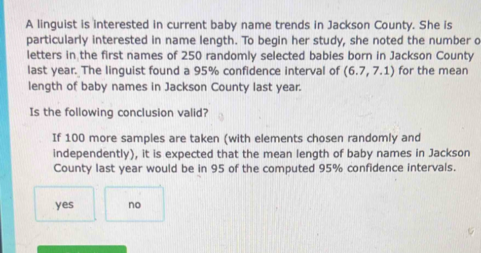 A linguist is interested in current baby name trends in Jackson County. She is
particularly interested in name length. To begin her study, she noted the number o
letters in the first names of 250 randomly selected babies born in Jackson County
last year. The linguist found a 95% confidence interval of (6.7,7.1) for the mean
length of baby names in Jackson County last year.
Is the following conclusion valid?
If 100 more samples are taken (with elements chosen randomly and
independently), it is expected that the mean length of baby names in Jackson
County last year would be in 95 of the computed 95% confidence intervals.
yes no