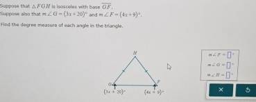 Suppose that △ FGH is isosceles with base overline GF.
Suppose also that m∠ G=(3x+20)^circ  and m∠ F=(4x+9)^circ .
Find the degree measure of each angle in the trangle.
m∠ F=□°
m∠ G=□°
m∠ H=□°
×