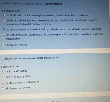 ¿Cuáles son los factores que afectan la biodiversidad?
Seleccione una:
a. Perdida de hábitat, enenrgía renovables, eutroficación, fitorremediación,
b. Pérdida de hábitat, contaminación, sobreexplotación, introducción de especies
invasoras, efectos del cambio climático
c. Contaminación, cambio climático, endemismo, introducción de especies invasoras
d. Contaminación, biorremediación, sobreexplotación, energías renovables, desarrollo
sustentable
Borrar mi elección
¿Dónde se almacena la mayor parte del carbono?
Seleccione una:
a. En la atmosfera
b. En los manantiales
c. En las rocas y sedimentos
d. Organismos vivos