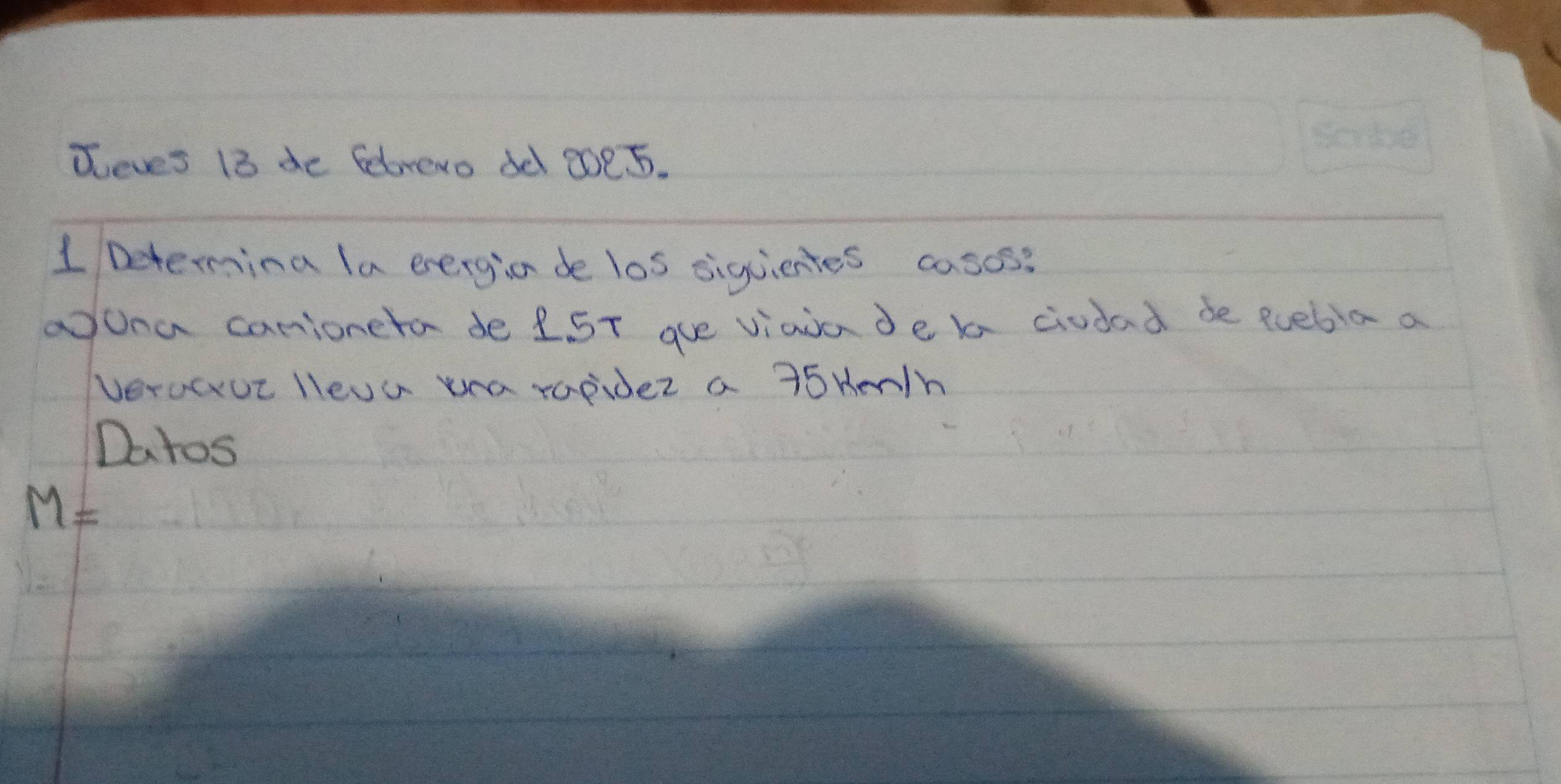 Teves 18 de febrevo de 2oe5. 
1 Determing la evergion de los siguientes casos? 
aona carioneta de 25T gue viaia de ba ciudad de quebia a 
verocue lleva uea rapider a 15 HenIh 
Datos
M=