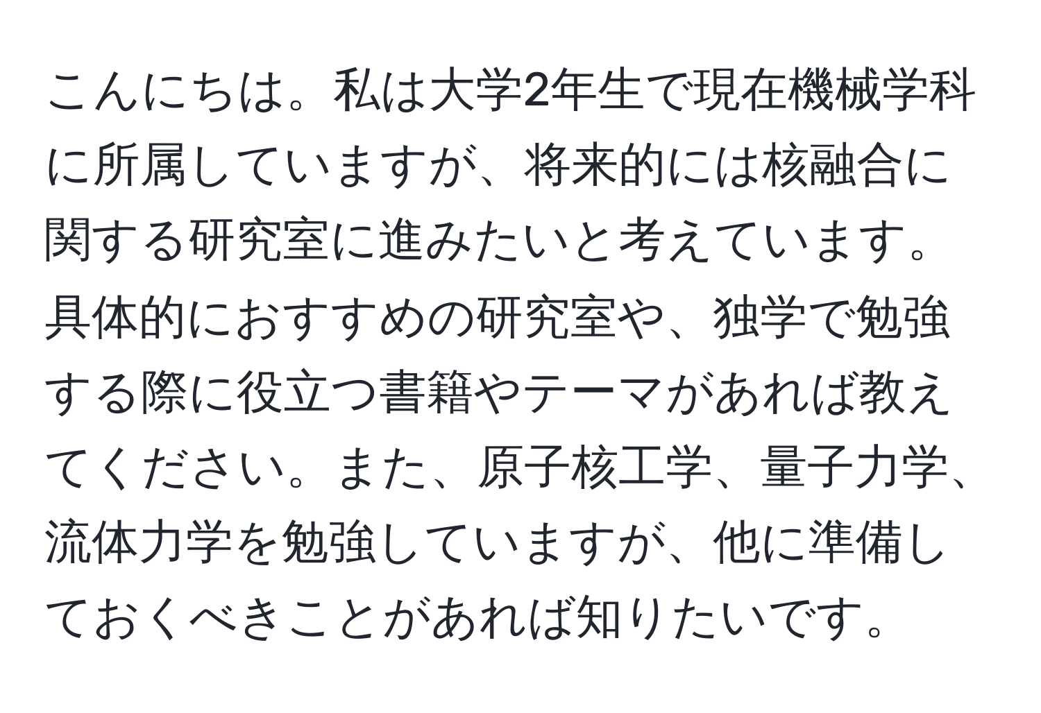 こんにちは。私は大学2年生で現在機械学科に所属していますが、将来的には核融合に関する研究室に進みたいと考えています。具体的におすすめの研究室や、独学で勉強する際に役立つ書籍やテーマがあれば教えてください。また、原子核工学、量子力学、流体力学を勉強していますが、他に準備しておくべきことがあれば知りたいです。