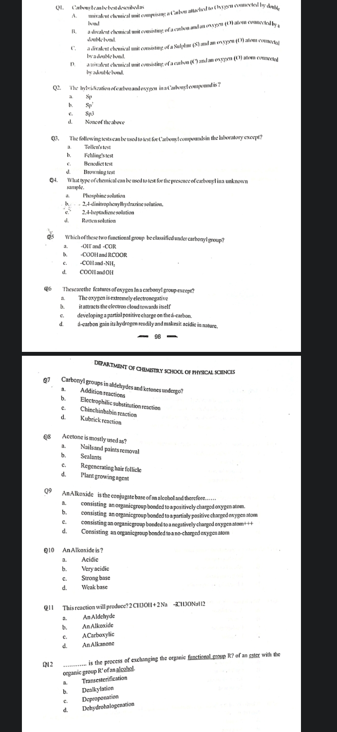 Carbony l can be best described as
A  nnivalent chemical unit comprising a Carbon attached to Oxygen connected by dou
bend
B. a divalent chemical unit consisting of a earbon and an oxygen (O) atom connected by 
double bond.
C.  a divalent chemical unit consisting of a Sulphur (S) and an oxygen (O) atom comected
by a double bond.
D.  a trivalent chemical unit consisting of a earbon (C) and an oxygen (O) atom connected
by adouble bond.
Q2. The hybridization of earbon and oxygen in a Carbonyl compound is ?
a. sp
b. 5
c. Sp3
d. None of the above
Q3. The following tests can be used to lest for Carbonyl compounds in the laboratory except?
a. Tollen's test
b.Fehling's test
c. Benedict test
d. Browning test
Q4. What type of chemical can be used to test for the presence of carbonyl ina unknown
sample.
Phosphine solution
b.   2,4-dinitrophenylhydrazine solution.
c. 2.4-heptadiene solution
d. Rotten solution
a Which of these two functional group be classified under carbonyl group?
a. -OH and -COR
b. -COOH and RCOOR
c. -COH and -NH,
d. COOH and OH
Q6 Thesearethe features of oxygen In a carbonyl group except?
a. The oxygen is extremely electronegative
b. it attracts the electron cloud towards itsel f
c. developing a partial positive charge on the á-carbon.
d. á-carbon gain its hydrogen readily and makesit acidic in nature.
98
DEPARTMENT OF CHEMISTRY SCHOOL OF PHYSICAL SCIENCES
Q7 Carbonyl groups in aldehydes and ketones undergo?
a. Addition reactions
b. Electrophilic substitution reaction
c. Chinchinbabin reaction
d. Kubrick reaction
Q8 Acetone is mostly used as?
a. Nailsand paints removal
b. Sealants
c. Regenerating hair follicle
d. Plant growing agent
Q9 AnAlkoxide is the conjugate base of an alcohol and therefore
a.  consisting an organiegroup bonded to a positively charged oxygen atom.
b. consisting an organicgroup bonded to a partialy positive charged oxygen atom
c. consisting an organicgroup bonded to a negatively charged oxygen atom+++
d. Consisting an organicgroup bonded to a no-charged oxygen atom
@10 An Alkoxide is?
a. Acidic
b. Very acidic
c. Strong base
d. Weak base
Q 1 1 This reaction will produce? 2 CH3OH + 2 Na -2H3ONaH2
a. An Aldehyde
b. An Alkoxide
c. ACarboxylic
d. An Alkanone
M2 _.. is the process of exchanging the organic functional group R? of an ester with the
organic group R' of an alcohol.
a. Transesterification
b. Dealkylation
c. Deproponation
d. Dehydrohalogenation