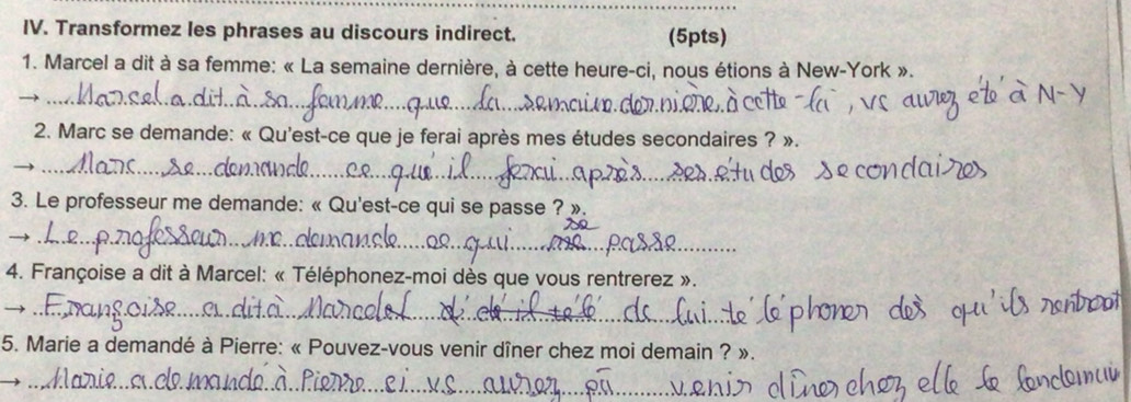 Transformez les phrases au discours indirect. (5pts) 
1. Marcel a dit à sa femme: « La semaine dernière, à cette heure-ci, nous étions à New-York ». 
_ 
2. Marc se demande: « Qu'est-ce que je ferai après mes études secondaires ? ». 
_ 
_ 
3. Le professeur me demande: « Qu'est-ce qui se passe ? ». 
_ 
4. Françoise a dit à Marcel: « Téléphonez-moi dès que vous rentrerez ». 
_) 
5. Marie a demandé à Pierre: « Pouvez-vous venir dîner chez moi demain ? ». 
_ 
_