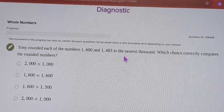 Diagnostic
Whole Numbers
Progress:
Questian i, 104408
The movement of the pragress barmay be uneven because qivestions can be warmh move ar lets (inclualing zero) depenking an your onowen
Tony rounded each of the numbers 1, 600 and 1, 483 to the nearest thousand. Which choice correctly compares
the rounded numbers?
2,000>1,000
1,600=1,600
1,600>1,500
2,000<1,000