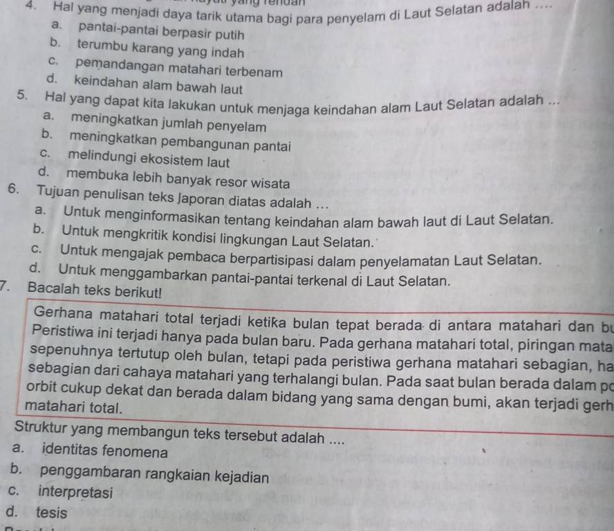 yáng rendan 
4. Hal yang menjadi daya tarik utama bagi para penyelam di Laut Selatan adalah ..
a. pantai-pantai berpasir putih
b. terumbu karang yang indah
c. pemandangan matahari terbenam
d. keindahan alam bawah laut
5. Hal yang dapat kita lakukan untuk menjaga keindahan alam Laut Selatan adalah ...
a. meningkatkan jumlah penyelam
b. meningkatkan pembangunan pantai
c. melindungi ekosistem laut
d. membuka lebih banyak resor wisata
6. Tujuan penulisan teks Japoran diatas adalah ..
a. Untuk menginformasikan tentang keindahan alam bawah laut di Laut Selatan.
b. Untuk mengkritik kondisi lingkungan Laut Selatan.
c. Untuk mengajak pembaca berpartisipasi dalam penyelamatan Laut Selatan.
d. Untuk menggambarkan pantai-pantai terkenal di Laut Selatan.
7. Bacalah teks berikut!
Gerhana matahari total terjadi ketika bulan tepat berada di antara matahari dan bu
Peristiwa ini terjadi hanya pada bulan baru. Pada gerhana matahari total, piringan mata
sepenuhnya tertutup oleh bulan, tetapi pada peristiwa gerhana matahari sebagian, ha
sebagian dari cahaya matahari yang terhalangi bulan. Pada saat bulan berada dalam po
orbit cukup dekat dan berada dalam bidang yang sama dengan bumi, akan terjadi gerh
matahari total.
Struktur yang membangun teks tersebut adalah ....
a. identitas fenomena
b. penggambaran rangkaian kejadian
c. interpretasi
d. tesis