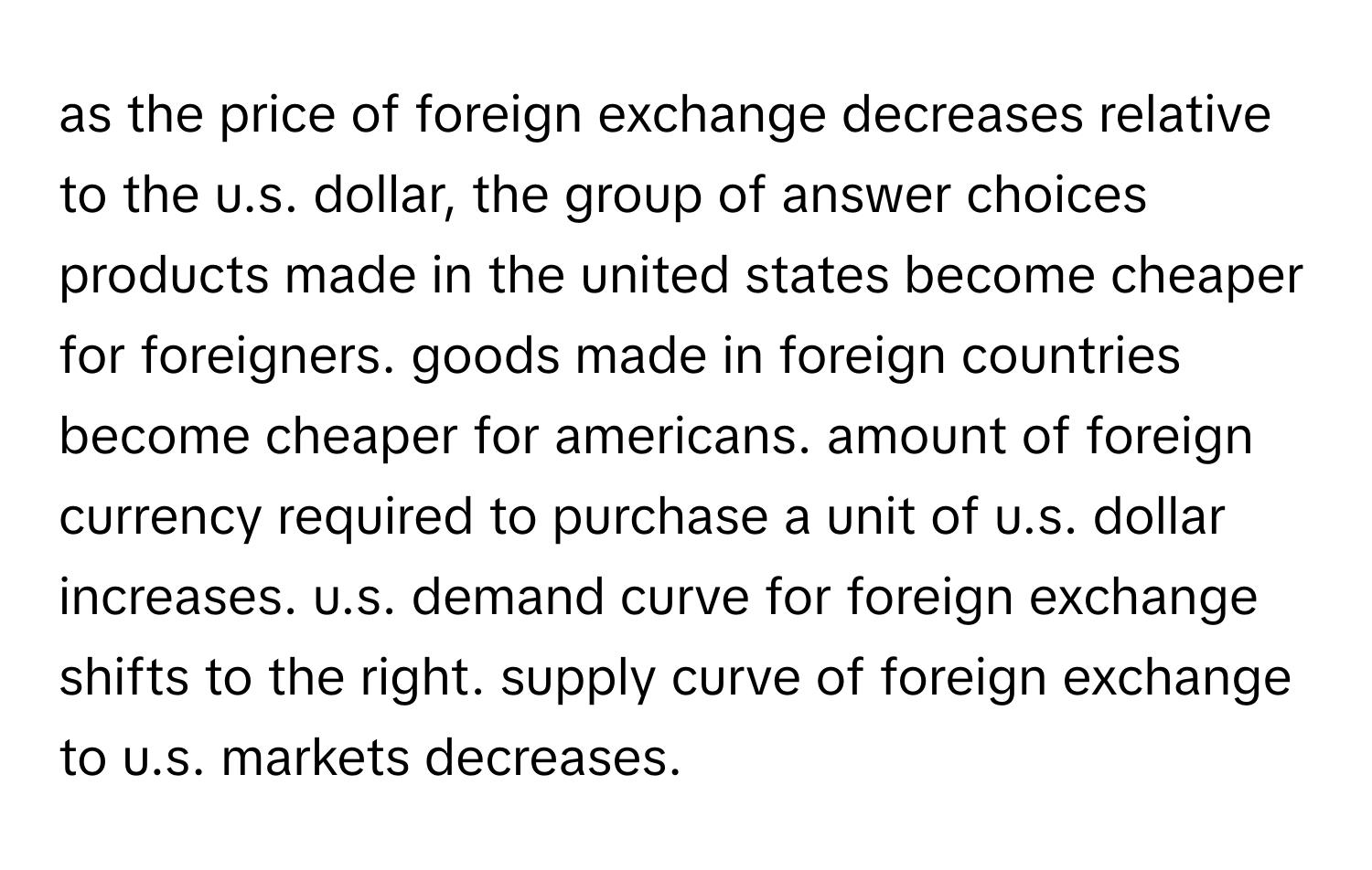 as the price of foreign exchange decreases relative to the u.s. dollar, the group of answer choices products made in the united states become cheaper for foreigners. goods made in foreign countries become cheaper for americans. amount of foreign currency required to purchase a unit of u.s. dollar increases. u.s. demand curve for foreign exchange shifts to the right. supply curve of foreign exchange to u.s. markets decreases.