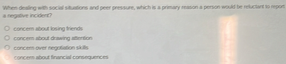 When dealling with social situattions and peer pressure, which is a primary reason a person would be reluctant to report
a negative incident?
concern about losing friends
concem about drawing attention
concern over negotation skills
concer about financial consequences