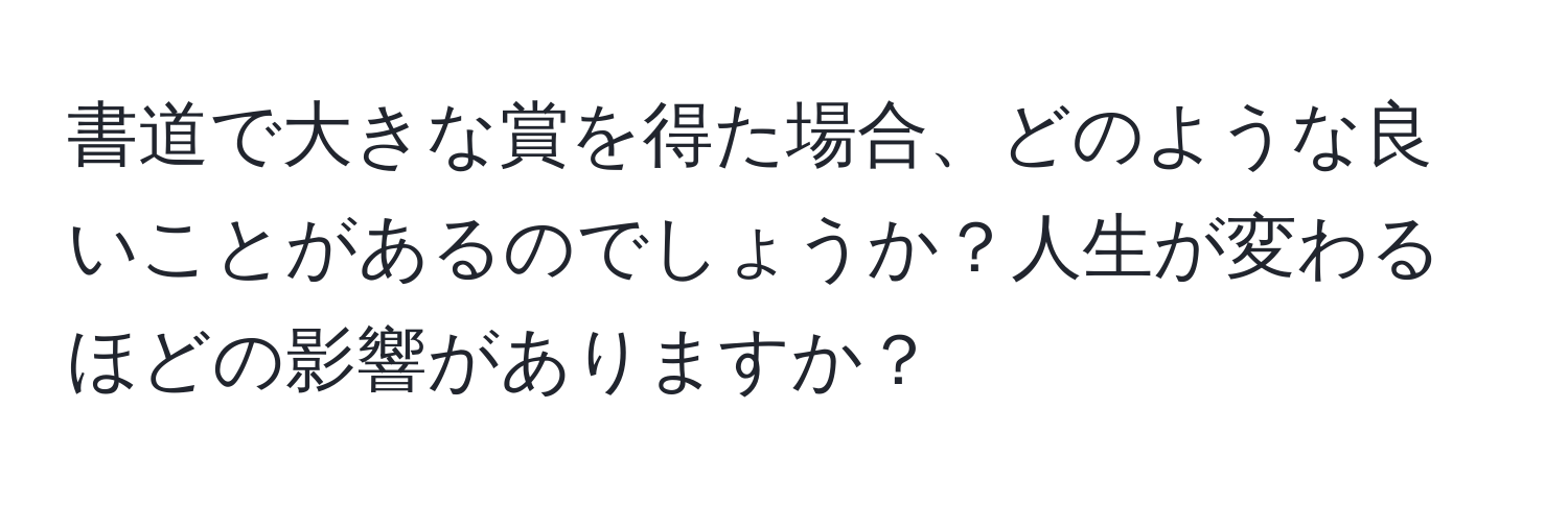 書道で大きな賞を得た場合、どのような良いことがあるのでしょうか？人生が変わるほどの影響がありますか？