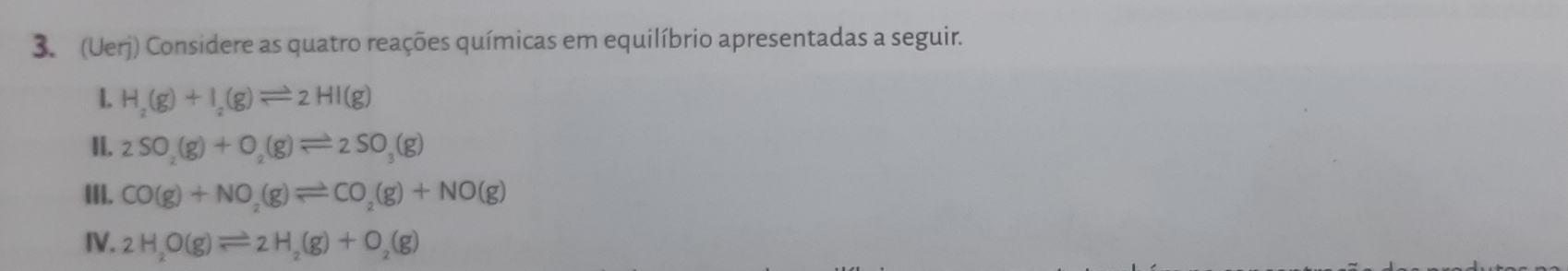 (Uerj) Considere as quatro reações químicas em equilíbrio apresentadas a seguir. 
1. H_2(g)+I_2(g)leftharpoons 2HI(g)
II. 2SO_2(g)+O_2(g)leftharpoons 2SO_3(g)
III. CO(g)+NO_2(g)leftharpoons CO_2(g)+NO(g)
IV. 2H_2O(g)leftharpoons 2H_2(g)+O_2(g)