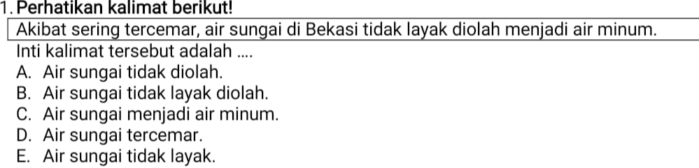 Perhatikan kalimat berikut!
Akibat sering tercemar, air sungai di Bekasi tidak layak diolah menjadi air minum.
Inti kalimat tersebut adalah ....
A. Air sungai tidak diolah.
B. Air sungai tidak layak diolah.
C. Air sungai menjadi air minum.
D. Air sungai tercemar.
E. Air sungai tidak layak.