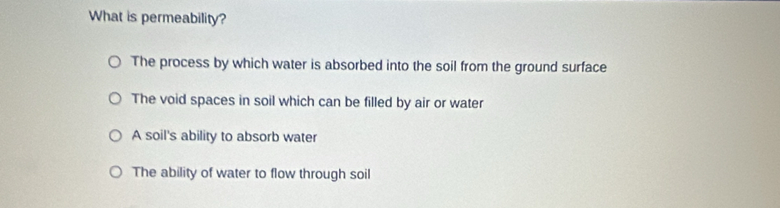 What is permeability?
The process by which water is absorbed into the soil from the ground surface
The void spaces in soil which can be filled by air or water
A soil's ability to absorb water
The ability of water to flow through soil