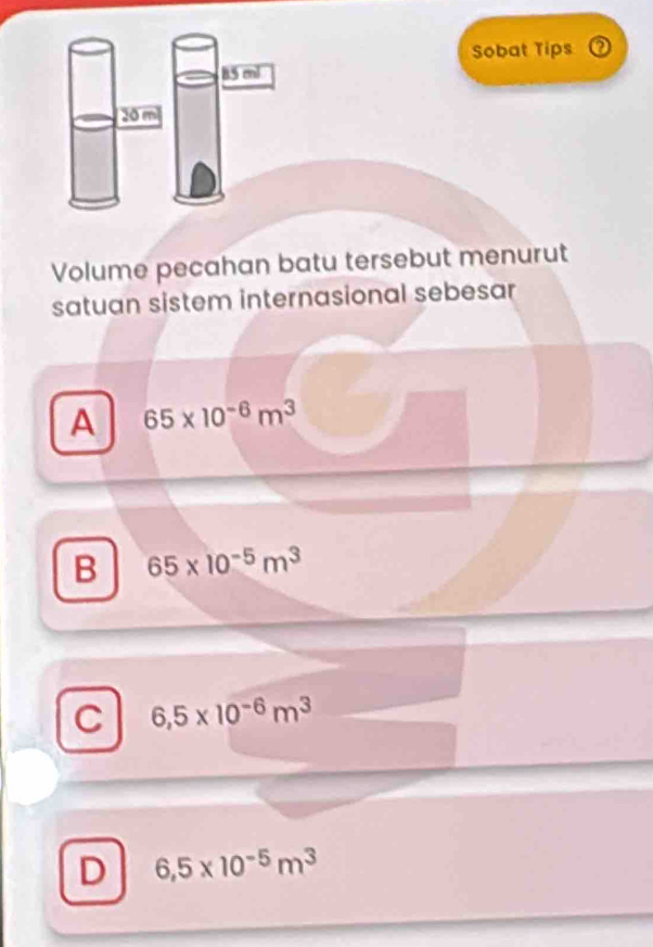 Sobat Tips
85 ml
20 m
Volume pecahan batu tersebut menurut
satuan sistem internasional sebesar
A 65* 10^(-6)m^3
B 65* 10^(-5)m^3
C 6,5* 10^(-6)m^3
D 6,5* 10^(-5)m^3