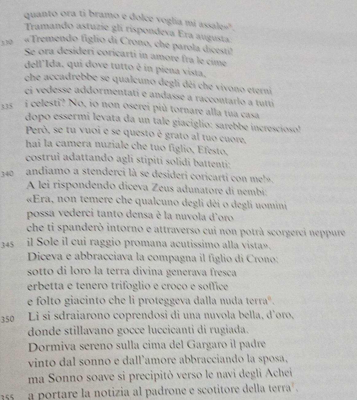 quanto ora ti bramo e dolce voglia mi assale»".
Tramando astuzie gli rispondeva Era augusta:
330  «Tremendo figlio di Crono, che parola dicesti!
Se ora desideri coricarti in amore fra le cime
dell'Ida, qui dove tutto è in piena vista.
che accadrebbe se qualcuno degli dèi che vivono eterni
ci vedesse addormentati e andasse a raccontarlo a tutti
3335  i celesti? No, io non oserei più tornare alla tua casa
dopo essermi levata da un tale giaciglio: sarebbe increscíoso!
Però, se tu vuoi e se questo è grato al tuo cuore.
hai la camera nuziale che tuo figlio, Efesto,
costruì adattando agli stipiti solidi battenti;
340 andiamo a stenderci là se desideri coricarti con meb.
A lei rispondendo diceva Zeus adunatore di nembi:
«Era, non temere che qualcuno degli dèi o degli uomini
possa vederci tanto densa è la nuvola d'oro
che ti spanderò intorno e attraverso cui non potrà scorgerci neppure
345 il Sole il cui raggio promana acutissimo alla vista».
Diceva e abbracciava la compagna il figlio di Crono:
sotto di loro la terra divina generava fresça
erbetta e tenero trifóglio e croco e sóffice
e folto giacinto che li proteggeva dalla nuda terraº.
350 Lì si sdraiarono coprendosi di una nuvola bella, d'oro.
donde stillavano gocce luccicanti di rugiada.
Dormiva sereno sulla cima del Gargaro il padre
vinto dal sonno e dallamore abbracciando la sposa.
ma Sonno soave si precipitò verso le navi degli Achei
55  a portare la notizia al padrone e scotitore della terra  .