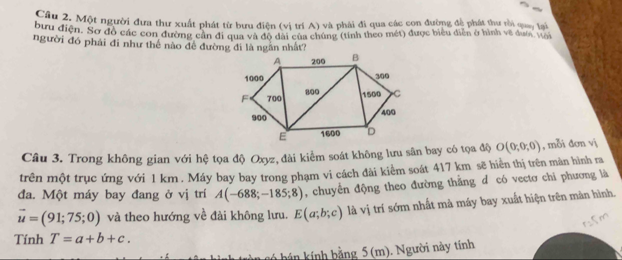 Cầu 2. Một người đưa thư xuất phát từ bưu điện (vị trí A) và phải đi qua các con đường để phát thư rồi quay lai 
bưu điện. Sơ đồ các con đường cần đi qua và độ dài của chúng (tính theo mét) được biểu diễn ở hình về dưới Mới 
người đó phải đi như thế nào đề đường đi là ngắn nhất? 
Câu 3. Trong không gian với hệ tọa độ Oxyz, đài kiểm soát không lưu sân bay có tọa độ O(0;0;0) , mỗi đơn vị 
trên một trục ứng với 1 km. Máy bay bay trong phạm vi cách đài kiểm soát 417 km sẽ hiền thị trên mản hình ra 
đa. Một máy bay đang ở vị trí A(-688;-185;8) , chuyển động theo đường thằng d có vectơ chi phương là
vector u=(91;75;0) và theo hướng về đài không lưu. E(a;b;c) là vị trí sớm nhất mà máy bay xuất hiện trên màn hình, 
Tính T=a+b+c. 
hán kính bằng 5 (m). Người này tính