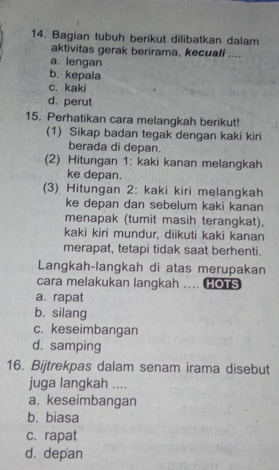 Bagian tubuh berikut dilibatkan dalam
aktivitas gerak berirama, kecuali ....
a. lengan
b. kepala
c. kaki
d. perut
15. Perhatikan cara melangkah berikut!
(1) Sikap badan tegak dengan kaki kiri
berada di depan.
(2) Hitungan 1: kaki kanan melangkah
ke depan.
(3) Hitungan 2: kaki kiri melangkah
ke depan dan sebelum kaki kanan
menapak (tumit masih terangkat),
kaki kiri mundur, diikuti kaki kanan
merapat, tetapi tidak saat berhenti.
Langkah-langkah di atas merupakan
cara melakukan langkah .... HOTS
a. rapat
b. silang
c. keseimbangan
d. samping
16. Bijtrekpas dalam senam irama disebut
juga langkah ....
a. keseimbangan
b. biasa
c. rapat
d. depan