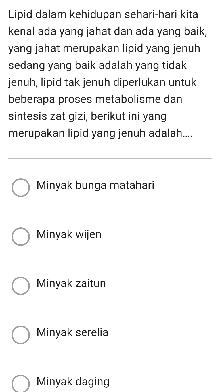 Lipid dalam kehidupan sehari-hari kita
kenal ada yang jahat dan ada yang baik,
yang jahat merupakan lipid yang jenuh
sedang yang baik adalah yang tidak
jenuh, lipid tak jenuh diperlukan untuk
beberapa proses metabolisme dan
sintesis zat gizi, berikut ini yang
merupakan lipid yang jenuh adalah....
Minyak bunga matahari
Minyak wijen
Minyak zaitun
Minyak serelia
Minyak daging