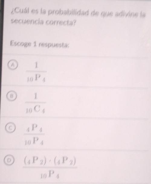 ¿Cuál es la probabilidad de que adivine la
secuencia correcta?
Escoge 1 respuesta;
a frac 110P_4
B frac 1_10C_4
a frac _4P_4_10P_4
D frac (_4P_2)· (_4P_2)_10P_4