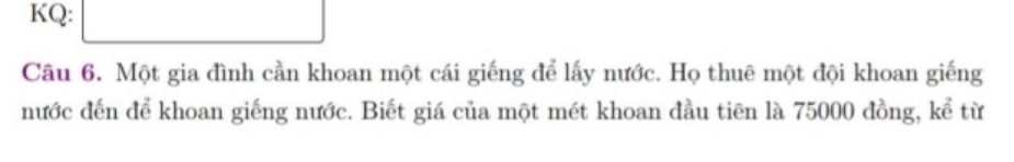 KQ: 
Câu 6. Một gia đình cần khoan một cái giếng để lấy nước. Họ thuê một đội khoan giếng 
nước đến để khoan giếng nước. Biết giá của một mét khoan đầu tiên là 75000 đồng, kể từ